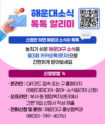 해운대소식 톡톡 알리미
신청만 하면 해운대 소식이 톡톡
놓치기 쉬운 해운대구 소식을 월3회 카카오톡(문자)으로 간편하게 받아보세요
신청방법
- 온라인: QR코드 접속 또는 구 홈페이지(해운대미디어-참여-소식알리미 신청)
- 오프라인: 부서·동 행정복지센터에서 간편가입 신청서 작성·제출
- 전화신청 및 문의: 해운대구 홍보협력과 (☎051-749-4076)