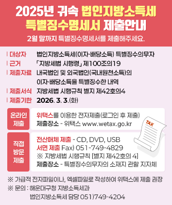 2025년 귀속 법인지방소득세 특별징수명세서 제출안내

대상자: 법인지방소득세(이자·배당소득) 특별징수의무자
근거: 「지방세법 시행령」 제100조의19
제출자료: 내국법인 및 외국법인(국내원천소득)의 이자·배당소득을 특별징수한 내역
제출서식: 지방세법 시행규칙 별지 제42호의4
제출기한: 2026. 3. 3.(화)

온라인제출
위택스를 이용한 전자제출(로그인 후 제출)
※ 위택스 접속>신고>지방소득세>법인소득분>법인소득분신고>특별징수명세서제출
제출장소 : 위택스(www.wetax.go.kr)

직접방문제출
전산매체(CD,DVD,USB) 제출
서면제출 Fax)051-749-4829
※ 지방세법 시행규칙 [별지 제42호의 4]
제출장소 : 특별징수의무자의 소재지 관할 지자체

※ 가급적 전자파일이나, 엑셀파일로 작성하여 위택스에 제출 권장
문의: 해운대구청 지방소득세과 법인지방소득세 담당 051)749-4204