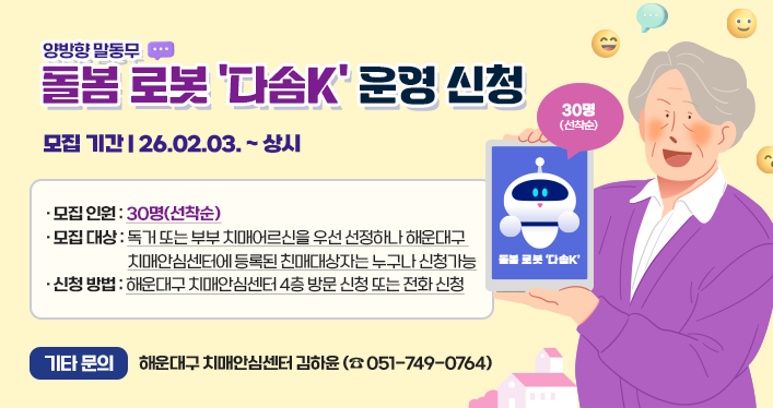 양방향 말동무 돌봄 로봇 다솜K 운경 신청
모집 기간 : 26.02.03 .~ 상시
모집 인원 : 30명(선착순)
모집 대상 : 독거 또는 부부 치매어르신을 우선 선정하나 해운대구 치매안심센터에 등록된 친매대상자는 누구나 신청가능
신청 방법 : 해운대구 치매안심센터 4층 방문 신청 또는 전화 신청
기타 문의 : 해운대구 치매안심센터 김하윤(☎ 051-749-0764)