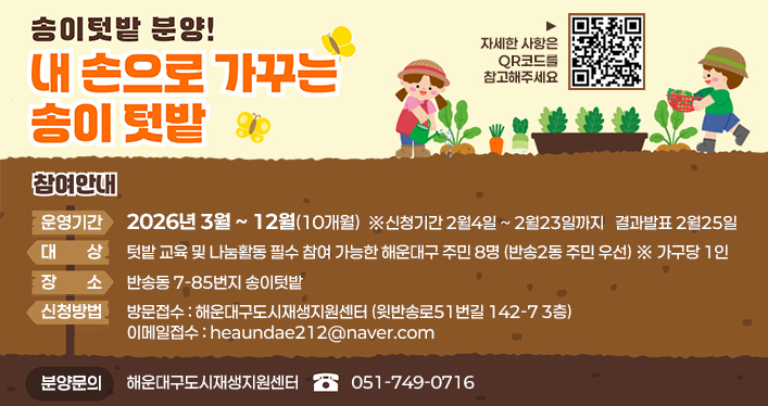 송이텃밭 분양!
내 손으로 가꾸는 송이 텃밭

운영기간 - 2026년 3월 ~ 12월(10개월) ※신청기간 2월4일 ~ 2월23일까지 결과발표 2월25일
대상 - 텃밭 교육 및 나눔활동 필수 참여 가능한 해운대구 주민 8명(반송2동 주민 우선) ※ 가구당 1인
장소 - 반송동 7-85번지 송이텃밭
신청방법 - 방문접수 : 해운대구도시재생지원센터 (윗반송로51번길 142-7 3층), 이메일접수 : heaundae212@naver.com

QR코드 주소
https://m.blog.naver.com/PostView.naver?blogId=heaundae212&logNo=224170173461&proxyReferer=&noTrackingCode=true