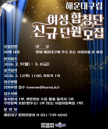 2026년 상반기 해운대구립 여성합창단 신규단원 모집

모집인원: 00명 내외
응시자격: 공고일 현재 해운대구에 주소 또는 사업장을 둔 여성
원서접수: 2026. 2. 9.(월) ~ 3. 6.(금)
서류심사: 2026. 3. 10.(화) 주민등록상 주소지 등 결격사유 확인
실기심사: 2026. 3. 12.(목) 11:00, 자유곡 1곡
합격자발표: 2026. 3. 16.(월), 개별통보
접수방법: 전자우편 접수(reeree@korea.kr)
접수서류: (공통)응시원서 1부, 개인정보 수집·활용 동의서 1부,주민등록 초본(현주소) 1부(추가)사업자등록증  해운대구에 사업장을 둔 경우 제출 필수
※ 해운대구청 누리집(www.haeundae.go.kr) 공개 > 새소식 > 공지사항 게시판 확인
문 의 처: 해운대구 문화관광과(☎051-749-6045)