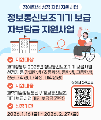 장애학생 성장자립 지원사업
(정보통신보조기기 보급 자부담금 지원)

1. 지원대상: 과기정통부 2025년 정보통신보조기기 보급사업 선정자 중 장애학생
(초등학생, 중학생, 고등학생, 전공과 학생, 대학생, 대학원생)
2. 지원내용 : 과학기술정보통신부 정보통신보조기기 보급사업 개인 부담금(전액)
3. 신청기간 : 2026. 1. 16 (금) ~ 2026. 2. 27 (금)

QR코드 주소
https://docs.google.com/forms/d/e/1FAIpQLSdGDuWarIHUBFcRdxUH5a_8sGhCeg5nyhry6mh4BiriqCRs8g/viewform?pli=1