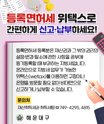 등록면허세 위택스로 간편하게 신고·납부하세요!
등록면허세 등록분은 재산권과 그 밖의 권리의 설정·변경·말소에 관한 사항을 공부에 등기등록할 때
부과하는 지방세입니다. 온라인으로 지방세 업무가 가능한 위택스(wetax)를 이용하면 구청이나
은행을 방문할 필요 없이 비대면으로 신고하거나 납부할 수 있습니다.
문의처 : 재산취득세과 취득세팀 ☎ 749-4295, 4815
해운대구