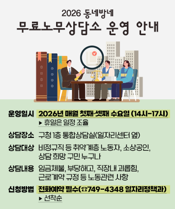2026 동네방네 무료노무상담소 운영 안내

운영일시: 2026년 매월 첫째·셋째 수요일 (14시-17시) ▸ 휴일은 일정 조율
상담장소: 구청 1층 통합상담실(일자리센터 옆)
상담대상: 비정규직 등 취약계층 노동자, 소상공인, 상담 희망 구민 누구나
상담내용: 임금체불, 부당해고, 직장내 괴롭힘, 근로계약 규정 등 노동관련 사항
신청방법: 전화예약 필수(☎749-4348 일자리정책과) ▸ 선착순