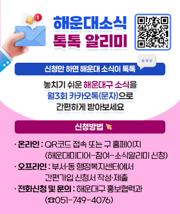 해운대소식 톡톡 알리미
신청만 하면 해운대 소식이 톡톡
놓치기 쉬운 해운대구 소식을 월3회 카카오톡(문자)으로 간편하게 받아보세요
신청방법
- 온라인: QR코드 접속 또는 구 홈페이지(해운대미디어-참여-소식알리미 신청)
- 오프라인: 부서·동 행정복지센터에서 간편가입 신청서 작성·제출
- 전화신청 및 문의: 해운대구 홍보협력과 (☎051-749-4076)
QR코드 (신청하기)
http://m.site.naver.com/190Sb