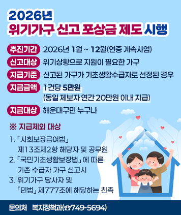 2026년 위기가구 신고 포상금 제도 시행

추진기간: 2026년 1월 ~ 12월(연중 계속사업)
신고대상: 위기상황으로 지원이 필요한 가구
지급기준: 신고된 가구가 기초생활수급자로 선정된 경우
지급금액: 1건당 5만원(동일 제보자 연간 20만원 이내 지급)
지급대상: 해운대구민 누구나

※ 지급제외 대상
1. 「사회보장급여법」제13조제2항 해당자 및 공무원
2. 「국민기초생활보장법」에 따른 기존 수급자 가구 신고시
3. 위기가구 당사자 및 「민법」제777조에 해당하는 친족

문의처: 복지정책과(☎749-5694)