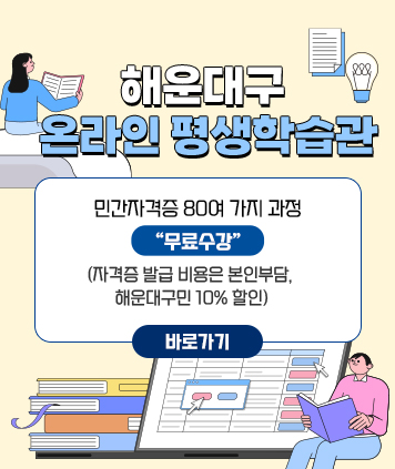 해운대구 온라인 평생학습관

민간자격증 80여 가지 과정 “무료수강”
(자격증 발급 비용은 본인부담, 해운대구민 10% 할인)

바로가기