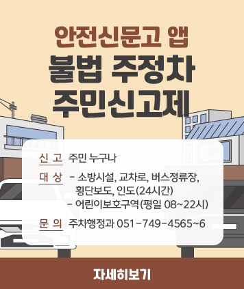 안전신문고 앱
불법 주정차 주민신고제

신고: 주민 누구나
대상
- 소방시설, 교차로, 버스정류장, 횡단보도, 인도(24시간)
- 어린이보호구역( 평일08~22시)
문의: 주차행정과 051-749-4565~6

자세히보기