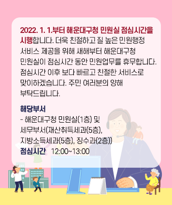 2022. 1. 1.부터 해운대구청 민원실 점심시간을
시행합니다. 더욱 친절하고 질 높은 민원행정
서비스 제공을 위해 새해부터 해운대구청 
민원실이 점심시간 동안 민원업무를 휴무합니다.
점심시간 이후 보다 빠르고 친절한 서비스로 
맞이하겠습니다. 주민 여러분의 양해
부탁드립니다.
해당부서
- 해운대구청 민원실(1층) 및
세무부서(재산취득세과(5층), 
지방소득세과(5층), 징수과(2층))
점심시간   12:00~13:00