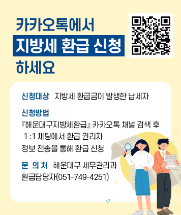 카카오톡에서 
지방세 환급 신청
하세요
신청대상   지방세 환급금이 발생한 납세자
신청방법   『해운대구지방세환급』 카카오톡 
채널 검색 후 1 :1 채팅에서 환급 권리자 정보 
전송을 통해 환급 신청
문  의 처  해운대구 세무관리과
환급담당자(051-749-4251)

QR코드(카카오톡 채널 : 부산시 해운대구청 세무관리과 지방세 환급 신청) : http://pf.kakao.com/_rtVxfb?from=qr