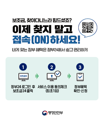 보조금, 찾아다니느라 힘드셨죠?
이제 찾지 말고 접속(ON)하세요!
내게 맞는 정부 혜택은 정부24에서 쉽고 편리하게
1. 정부24 로그인 후 보조금24 클릭
2. 서비스 이용 동의 체크 (최초 1회)
3. 정부혜택 확인 신청
행정안전부

QR코드(정부24 홈페이지) : https://gov.kr