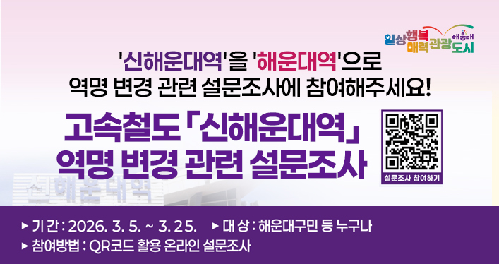 신해운대역을 해운대역으로 역명 변경 관련 설문조사에 참여해주세요!
고속철도 「신해운대역」 역명 변경 관련 설문조사

기간 : 2026.3.5. ~ 3.25.
대상 : 해운대구민 등 누구나
참여방법 : QR코드 활용 온라인 설문조사

QR코드(설문조사 참여하기)
https://form.naver.com/response/q8E8TVOPcl0g_6yplfp8hQ