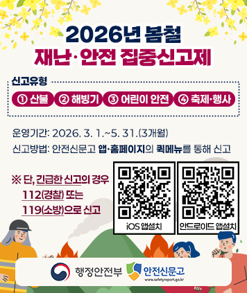 2026년 봄철 재난·안전 집중신고제
신고유형: ① 산불 ② 해빙기 ③ 어린이 안전 ④ 축제·행사
운영기간: 2026. 3. 1.~5. 31.(3개월)
신고방법: 안전신문고 앱·홈페이지의 퀵메뉴를 통해 신고
※ 단, 긴급한 신고의 경우 112(경찰) 또는 119(소방)으로 신고
QR코드(iOs 앱설치) http://m.site.naver.com/13nf1
QR코드(안드로이드 앱설치) http://m.site.naver.com/13nfx
행정안전부, 안전신문고와 함께합니다