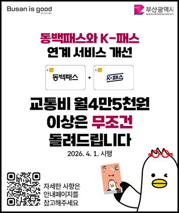 Busan is good 부산광역시가 함께하는
동백패스와 K-패스 연계 서비스 개선
동백패스 + K패스
교통비 월4만5천원 이상은 무조건 돌려드립니다
2026. 4. 1. 시행
QR코드 (자세한 사항은 안내페이지를 참고해주세요)

