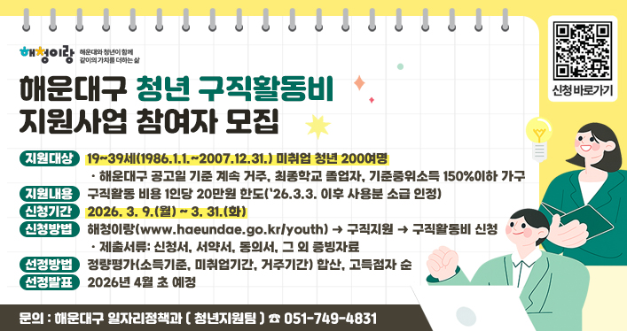 해운대구 청년 구직활동비 지원사업 참여자 모집

지원대상: 19~39세(1986.1.1.~2007.12.31.) 미취업 청년 200여명
-해운대구 공고일 기준 계속 거주, 최종학교 졸업자, 기준중위소득 150%이하 가구
지원내용: 구직활동 비용 1인당 20만원 한도(`26.3.3. 이후 사용분 소급 인정)
신청기간: 2026. 3. 9.(월) ~ 3. 31.(화)
신청방법: 해청이랑(www.haeundae.go.kr/youth) → 구직지원 → 구직활동비 신청
-제출서류: 신청서, 서약서, 동의서, 그 외 증빙자료
선정방법: 정량평가(소득기준, 미취업기간, 거주기간) 합산, 고득점자 순
선정발표: 2026년 4월 초 예정
문의 : 해운대구 일자리정책과(청년지원팀) (☎051-749-4831)

QR코드(신청 바로가기)
https://www.haeundae.go.kr/youth/index.do