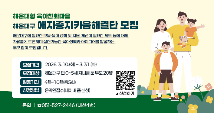 해운대형 육아친화마을 해운대구 애지중지키움해결단 모집
해운대구에 필요한 보육·육아 정책 및 지원, 개선이 필요한 제도 등에 대해 자유롭게 토론하며 실현가능한 육아정책과 아이디어를 발굴하는 부모 참여 모임입니다.
모집기간 : 2026.3.10.(화)~3.31.(화)
모집대상 : 해운대구 만0~5세 자녀를 둔 부모 20명
활동기간 : 4월~10월(총5회)
신청방법 : 온라인접수(네이버 폼 신청)
문의 : ☎051-527-2446 (내선4번)
QR코드(신청하기) : https://form.naver.com/response/z8p8wrspqJS8M2r_BL2-KA