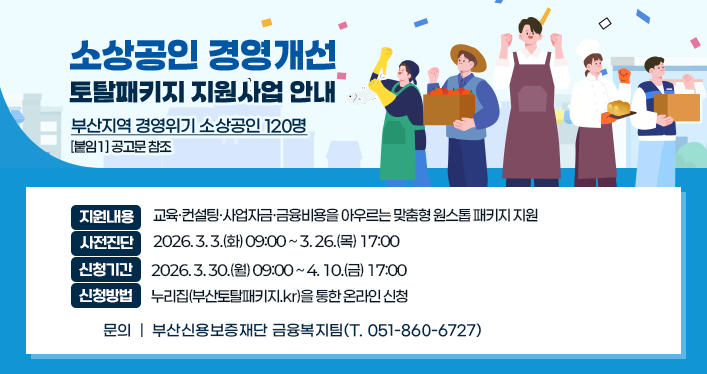 소상공인 경영개선 토탈패키지 지원사업 안내
지원대상: 부산지역 경영위기 소상공인 120명 [붙임1] 공고문 참조
지원내용: 교육·컨설팅·사업자금·금융비용을 아우르는 맞춤형 원스톱 패키지 지원
사전진단: 2026. 3. 3.(화) 09:00 ~ 3. 26.(목) 17:00
신청기간: 2026. 3. 30.(월) 09:00 ~ 4. 10.(금) 17:00
신청방법: 누리집(부산토탈패키지.kr)을 통한 온라인 신청
문의: 부산신용보증재단 금융복지팀(T. 051-860-6727)