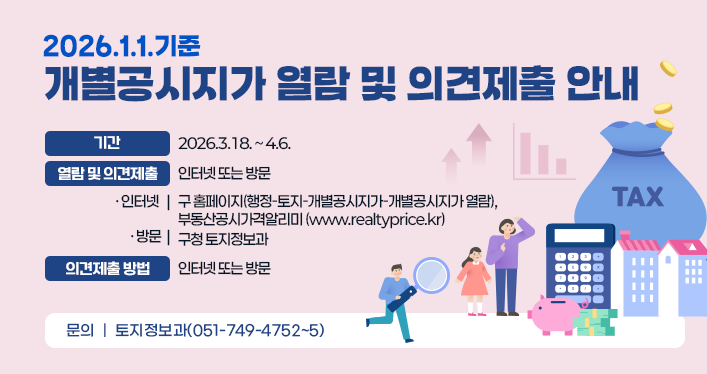 2026.1.1.기준 개별공시지가 열람 및 의견제출 안내
기간: 2026.3.18. ~ 4.6.
열람 및 의견제출: 인터넷 또는 방문
인터넷: 구 홈페이지(행정-토지-개별공시지가-개별공시지가 열람), 부동산공시가격알리미 (www.realtyprice.kr)
방문: 구청 토지정보과
의견제출 방법: 의견서 서식 작성
문의: 토지정보과(051-749-4752~5)