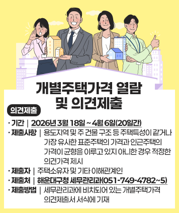 개별주택가격 열람 및 의견제출
의견제출
기간 : 2026년 3월 18일 ~ 4월 6일(20일간)
제출사항 : 용도지역 및 주 건물 구조 등 주택특성이 같거나 가장 유사한 표준주택의 가격과 인근주택의 가격이 균형을 이루고 있지 아니한 경우 적정한 의견가격 제시
제출자 : 주택소유자 및 기타 이해관계인
제출처 : 해운대구청 세무관리과(051-749-4782∼5)
제출방법 : 세무관리과에 비치되어 있는 개별주택가격 의견제출서 서식에 기재