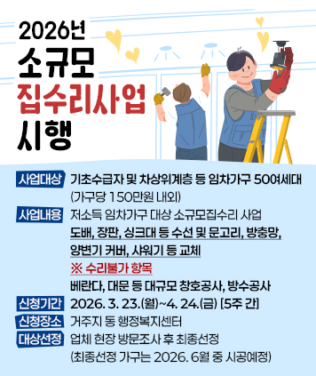 2026년 소규모 집수리사업 시행

1. 사업대상: 기초수급자 및 차상위계층 등 임차가구 50여세대 (가구당 150만원 내외)
2. 사업내용: 저소득 임차가구 대상 소규모집수리 사업
    - 도배, 장판, 싱크대 등 수선 및 문고리, 방충망, 양변기 커버, 샤워기 등 교체    
    ※ 수리불가 항목(베란다, 대문 등 대규모 창호공사, 방수공사)    
3. 신청기간: 2026. 3. 23.(월)~4. 24.(금) [5주 간]
4. 신청장소: 거주지 동 행정복지센터
5. 대상선정: 업체 현장 방문조사 후 최종선정 (최종선정 가구는 2026. 6월 중 시공예정)