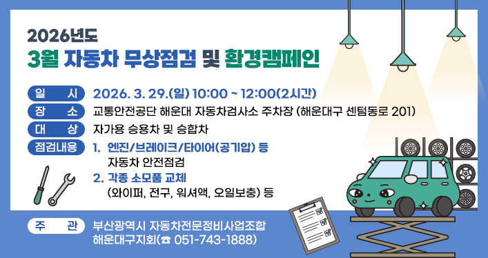 2026년도 3월 자동차 무상점검 및 환경캠페인

일 시 : 2026. 3. 29.(일) 10:00 ~ 12:00(2시간)
장 소 : 교통안전공단 해운대 자동차검사소 주차장 (해운대구 센텀동로 201)
대 상 : 자가용 승용차 및 승합차
점검내용
- 엔진/브레이크/타이어(공기압) 등 자동차 안전점검
- 각종 소모품 교체(와이퍼, 전구, 워셔액, 오일보충) 등
주 관 : 부산광역시 자동차전문정비사업조합

해운대구지회(☎ 051-743-1888)