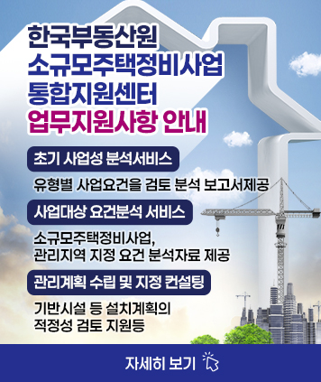 한국부동산원 소규모주택정비사업 통합지원센터 업무지원사항 안내

(초기 사업성 분석서비스)유형별 사업요건을 검토 분석 보고서제공
(사업대상 요건분석 서비스)소규모주택정비사업, 관리지역 지정 요건 분석자료 제공
(관리계획 수립 및 지정 컨설팅)기반시설 등 설치계획의 적정성 검토 지원등