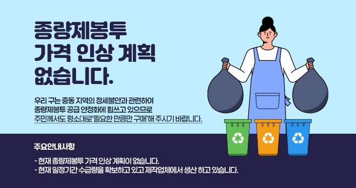 우리 구는 중동 지역의 정세불안과 관련하여 종량제봉투 공급 안정화에 힘쓰고 있으므로 주민께서도 평소대로‘필요한 만큼만 구매’해 주시기 바랍니다.
〔주요안내사항〕
- 현재 종량제봉투 가격 인상 계획이 없습니다.
- 현재 일정기간 수급량을 확보하고 있고 제작업체에서 생산 하고 있습니다.