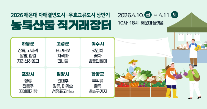 2026 해운대 자매결연도시, 우호교류도시 상반기 농특산물 직거래장터
2026.4.10.금 ~ 4.11.토
10시~18시 해운대 플랫폼
하동군 : 장류, 고사리 알밤, 찹쌀 지리산하옹고
고성군 : 표고버섯, 자색마, 건나물
여수시 : 갓김치, 꽃차, 방풍인절미
포항시 : 장류, 전통주, 꼬아메기빵
밀양시 : 건대추, 장류,, 머위순, 청정표고식초
함양군 : 부각류, 꿀류, 발효구기자