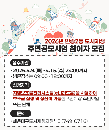 2026년 반송2동 도시재생 주민공모사업 참여자 모집
접수기간 : 2026.4.9.(목)~4.15.(수) 24:00까지 (방문접수는 09:00~18:00까지)
신청자격 :지방보조금관리시스템(e나라도움)을 사용하여 보조금 집행 및 정산이 가능한 3인이상 주민모임 또는 단체
문의 : 해운대구도시재생지원센터(749-0716)