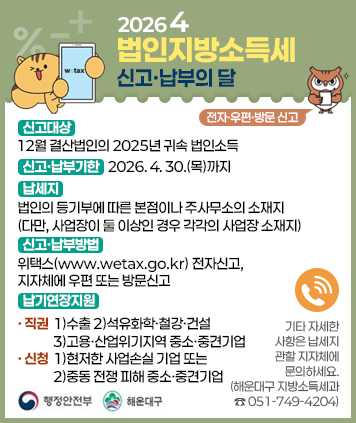 2026 4 법인지방소득세 신고ㆍ납부의 달

전자ㆍ우편ㆍ방문 신고

신고대상 : 12월 결산법인의 2025년 귀속 법인소득
신고ㆍ납부기한 : 2026. 4. 30.(목)까지
납세지 : 법인의 등기부에 따른 본점이나 주사무소의 소재지 (다만, 사업장이 둘 이상인 경우 각각의 사업장 소재지)
신고ㆍ납부방법 : 위택스(www.wetax.go.kr) 전자신고, 지자체에 우편 또는 방문신고
납기연장지원
직권 : 1)수출 2)석유화학ㆍ철강ㆍ건설 3)고용ㆍ산업위기지역 중소ㆍ중견기업
신청 : 1)현저한 사업손실 기업 또는 2)중동 전쟁 피해 중소ㆍ중견기업

기타 자세한 사항은 납세지 관할 지자체에 문의하세요. (해운대구 지방소득세과 051-749-4204)