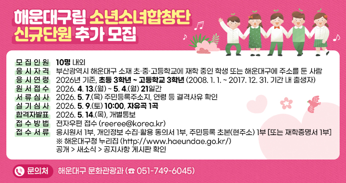 해운대구립 소년소녀합창단 신규단원 추가 모집

모집인원: 10명 내외
응시자격: 부산광역시 해운대구 소재 초·중·고등학교에 재학 중인 학생 또는 해운대구에 주소를 둔 사람
응시연령: 2026년 기준, 초등 3학년 ~ 고등학교 3학년 (2008. 1. 1. ~ 2017. 12. 31. 기간 내 출생자)
원서접수: 2026. 4. 13.(월) ~ 5. 4.(월) 21일간
서류심사: 2026. 5. 7.(목) 주민등록주소지, 연령 등 결격사유 확인
실기심사: 2026. 5. 9.(토) 10:00, 자유곡 1곡
합격자발표: 2026. 5. 14.(목), 개별통보
접수방법: 전자우편 접수([reeree@korea.kr](mailto:reeree@korea.kr))
접수서류: 응시원서 1부, 개인정보 수집·활용 동의서 1부, 주민등록 초본(현주소) 1부 [또는 재학증명서 1부]

※ 해운대구청 누리집(http://www.haeundae.go.kr/) 공개 > 새소식 > 공지사항 게시판 확인

문 의 처: 해운대구 문화관광과(☎051-749-6045)