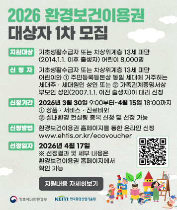 2026 환경보건이용권 대상자 1차 모집

지원대상
: 기초생활수급자 또는 차상위계층 13세 미만(2014.1.1. 이후 출생자) 어린이 8,000원
신청자
: 기초생활수급자 또는 차상위계층 13세 미만 어린이와 ① 주민등록등본상 동일 세대에 거주하는 세대주ㆍ세대원인 성인 또는 ② 가족관계증명서상 부모인 성인(2007.1.1. 이전 출생자)이 대리 신청
신청기간
: 2026년 3월 30일 9:00부터~4월15일 18:00까지
※ ① 상품ㆍ서비스ㆍ진료비와 ② 실내환경 컨설팅 중복 신청 및 선정 가능
신청방법
: 환경보건이용권 홈페이지를 통한 온라인 신청 www.ehtis.or.kr/ecovoucher
선정일자
: 2026년 4월 17일 ※ 선정결과 및 세부 내용은 환경보건이용권 홈페이지에서 확인 가능

QR코드 링크주소 (신청하기)
https://www.ehtis.or.kr/ecovoucher/main.do

지원내용 자세히보기 버튼