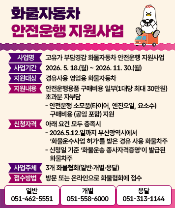 화물자동차 안전운행 지원사업
- 사업명 : 고유가 부담경감 화물자동차 안전운행 지원사업
- 사업기간 : 2026. 5. 18.(월) ~ 2026. 11. 30.(월)
- 지원대상 : 경유사용 영업용 화물자동차
- 지원내용 : 안전운행용품 구매비용 일부(1대당 최대 30만원) / 초과분 자부담
    - 안전운행 소모품(타이어, 엔진오일, 요소수) 구매비용(공임 포함) 지원
- 신청자격 : 아래 요건 모두 충족시
    - 2026.5.12.일까지 부산광역시에서 ’화물운수사업 허가‘를 받은 경유 사용 화물차주
    - 신청일 기준 ‘화물운송 종사자격증명’이 발급된 화물차주
- 사업주체 : 3개 화물협회(일반·개별·용달)
- 접수방법 : 방문 또는 온라인으로 화물협회에 접수
    (일반) 051-462-5551
    (개별) 051-558-6000
    (용달) 051-313-1144