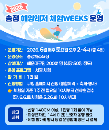 「2026 송정 해양레저 체험Weeks」운영

운영기간: 2026. 6월 매주 토요일 오후 2~4시 (총 4회)
운영장소: 송정해수욕장
참여대상: 해운대구민 200여 명 (회당 50명 정도)
운영 프로그램: 서핑 체험
참 가 비: 1만 원
신청방법: 구청 홈페이지 신청 (통합예약 → 축제?행사)
☞ 체험일 기준 1주 전 월요일 10시부터 선착순 접수
(단, 6.6.토 체험은 5.26.화 10시부터)
참고사항
- 신장 140cm 이상, 1인당 1회 참여 가능
- 미성년자(만 14세 미만) 보호자 동행 필요
- 체험 참가비 행사 당일 운영업체 방문 시 결제