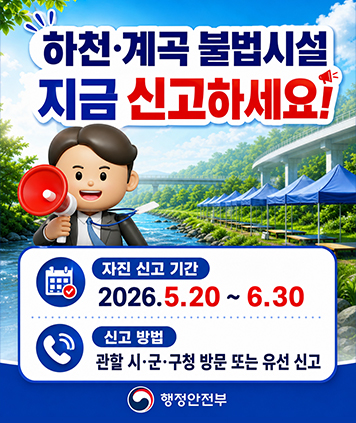 하천·계곡 불법시설 지금 신고하세요!
자진 신고 기간 : 2026.5.20 ~ 6.30
신고 방법 : 관할 시·군·구청 방문 또는 유선 신고
행정안전부