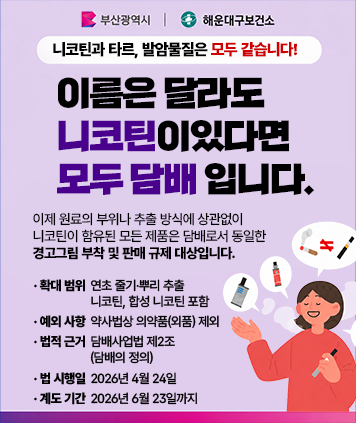부산광역시, 해운대구보건소

니코틴과 타르, 발암물질은 모두 같습니다!
이름은 달라도 니코틴이있다면 모두 담배 입니다.

이제 원료의 부위나 추출 방식에 상관없이 니코틴이 함유된 모든 제품은 담배로서 동일한 경고그림 부착 및 판매 규제 대상입니다.

확대 범위 : 연초 줄기·뿌리 추출 니코틴, 합성 니코틴 포함
예외 사항 : 약사법상 의약품(외품) 제외
법적 근거 : 담배사업법 제2조 (담배의 정의)
법 시행일 : 2026년 4월 24일
계도 기간 : 2026년 6월 23일까지