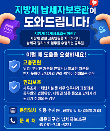 지방세 납세자보호관이 도와드립니다!
지방세 납세자보호관이란?
지방세 관련 고충민원을 처리하거나 납세자 권리보호 업무를 수행하는 공무원
이럴 때 도움을 요청하세요!
고충민원 : 위법 · 부당한 처분을 받았거나 필요한 처분을 받지 못하여 납세자의 권리·이익이 침해되는 경우
권리보호 : 세무조사나 체납처분 등 세무 업무처리 과정에서 공무원의 법령위반, 재량권 남용 등으로 납세자의 권리가 침해되는 경우
운영일시 : 연중 수시(단, 공휴일 및 토·일요일 제외)
문의처 : 해운대구청 납세자보호관 ☎051-749-6221