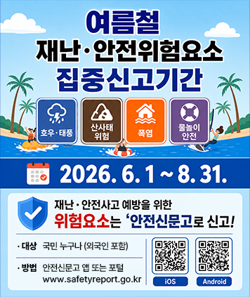 여름철 재난·안전위험요소 집중신고기간
호우 ·태풍/산사태 위험/폭염/물놀이 안전
2026.6.1~8.31.
재난 · 안전사고 예방을 위한 위험요소는 안전신문고로 신고!
대상 : 국민 누구나 (외국인 포함)
방법 : 안전신문고 앱 또는 포털 www.safetyreport.go.kr
QR코드(app다운로드)
IOS : https://apps.apple.com/kr/app/%EC%95%88%EC%A0%84%EC%8B%A0%EB%AC%B8%EA%B3%A0-%EA%B5%AC-%EC%8A%A4%EB%A7%88%ED%8A%B8%EA%B5%AD%EB%AF%BC%EC%A0%9C%EB%B3%B4-%EC%83%9D%ED%99%9C%EB%B6%88%ED%8E%B8%EC%8B%A0%EA%B3%A0/id963555704
Android : https://play.google.com/store/apps/details?id=kr.go.safepeople&pli=1