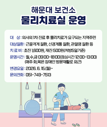 해운대구 보건소
물리치료실 운영
대상: 의사의 1차 진료 후 물리치료가 요구되는 지역주민
대상질환: 근골격계 질환, 신경계통 질환, 관절염 질환 등
치료비: 초진 1,600원, 재진 500원(처방5일기준)
운영시간: 월,수,금 09:00~18:00(점심시간 12:00~13:00)
(매주 화,목은 장애인 방문재활로 외근)
변경요일: 2026. 6. 15.(월)~
문의전화: 051-749-7513