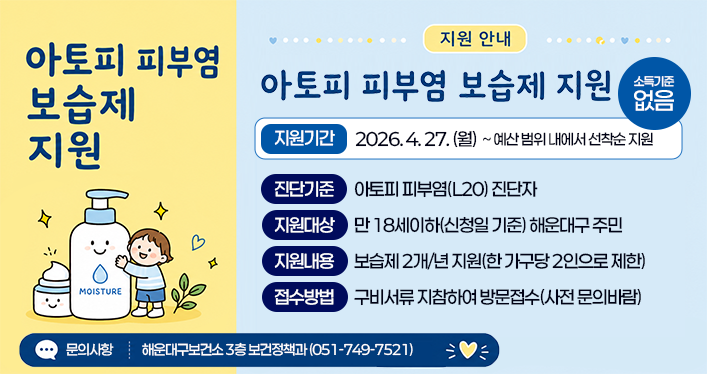 아토피피부염 보습제 지원 안내
소득기준: 없음
지원기간: 2026.4.27.(월) ~예산 범위 내에서 선착순 지원

진단기준: 아토피 피부염(L20) 진단자
지원대상: 만 18세이하(신청일 기준) 해운대구 주민
지원내용: 보습제 2개/년 지원(한 가구당 2인으로 제한)
접수방법: 구비서류 지참하여 방문접수(사전 문의바람)
문의사항: 해운대구보건소 3층 보건정책과(051-749-7521)