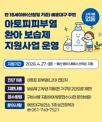 만 18세이하(신청일 기준) 해운대구 주민
아토피피부염 환아 보습제 지원사업 운영

지원기간: 2026년 4월 27일(월)~예산 범위 내에서 선착순 지원
진단기준: 아토피 피부염(L20) 진단자
소득기준: 없음
지원내용: 보습제 2개/년 지원(한 가구당 2인으로 제한)
접수방법: 구비서류 지참하여 방문접수(사전 문의바람)
문의사항: 해운대구보건소 3층 보건정책과(☎ 051-749-7521)