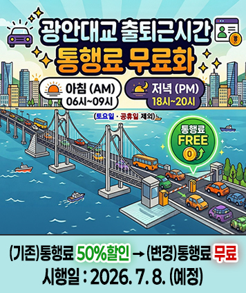 광안대교 출퇴근시간 통행료 무료화

아침(AM) 06시~09시
저녁(PM) 18시~20시
(토요일ㆍ공휴일 제외)
통행료 FREE

(기존)통행료 50%할인 -> (변경)통행료 무료
시행일 : 2026. 7. 8. (예정)