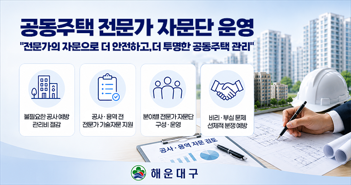 공동주택 전문가 자문단 운영
전문가의 자문으로 더 안전하고,더 투명한 공동주택 관리
불필요한 공사 예방 관리비 절감
공사·용역전 전문가 기술자문 지원
분야별 전문가 자문단 구성 · 운영
비리 ·부실문제 선제적 분쟁 예방
공사 · 용역 자문 검토
해운대구