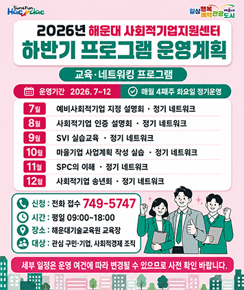 2026년 해운대 사회적기업지원센터 하반기 프로그램 운영계획
교육·네트워킹 프로그램
운영기간 2026.7~12 매월 4째주 화요일 정기운영

7월 : 예비사회적기업 지정 설명회 · 정기 네트워크 
8월 : 사회적기업 인증 설명회 · 정기 네트워크 
9월 : SVI 실습교육 · 정기 네트워크 
10월 : 마을기업 사업계획 작성 실습 · 정기 네트워크 
11월 : SPC의 이해 · 정기 네트워크 
12월 : 사회적기업 송년회 · 정기 네트워크

신청 : 전화 접수 749-5747
시간 : 평일 09:00~18:00 
장소 : 해운대기술교육원 교육장 
대상 : 관심 구민·기업, 사회적경제 조직

세부 일정은 운영 여건에 따라 변경될 수 있으므로 사전 확인 바랍니다.
