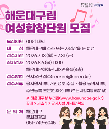 해운대구립 여성합창단원 모집

모집인원 : 00명 내외
대상 : 해운대구에 주소 또는 사업장을 둔 여성
접수기간 : 2026.7.13.(월) ~ 7.31.(금)
실기검사 : 2026.8.6.(목) 11:00 해운대문화회관 제3연습실(4층)
접수방법 : 전자우편 접수(reeree@korea.kr)
접수서류 : 응시원서1부, 개인정보 수집ㆍ활용 동의서1부, 주민등록 초본(현주소) 1부(또는 사업자등록증 1부)
※ 해운대구청 누리집(www.haeundae.go.kr) 공개 > 새소식 > 공시사항 게시판 확인
문의처 : 해운대구 문화관광과 051-749-6045