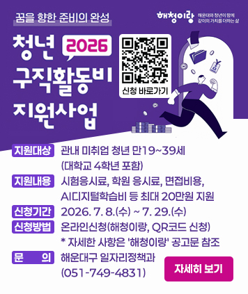 꿈을 향한 준비의 완성
2026 청년 구직활동비 지원사업

지원대상 : 관내 미취업 청년 만19~39세(대학교 4학년 포함)
지원내용 : 시험응시료, 학원 응시료, 면접비용, AI디지털학습비 등 최대 20만원 지원
신청기간 : 2026.7.8.(수) ~ 7.29.(수)
신청방법 : 온라인신청(해청이랑, QR코드 신청) * 자세한 사항은 해청이랑 공고문 참조
문의 : 해운대구 일자리정책과(051-749-4831)

QR코드 주소(신청 바로가기)
https://www.haeundae.go.kr/youth/index.do