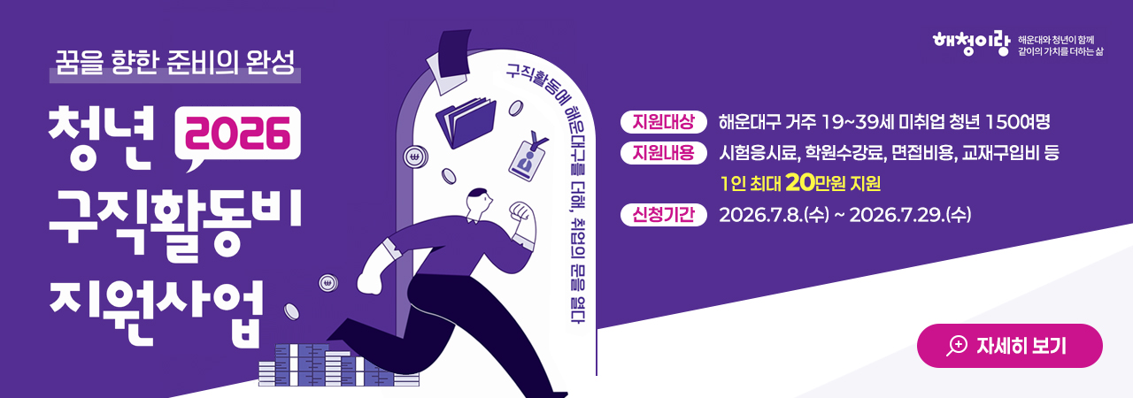 꿈을 향한 준비의 완성
2026 청년 구직활동비 지원사업

지원대상: 해운대구 거주 19~39세 미취업 청년 150여명
지원내용: 시험응시료, 학원수강료, 면접비용, 교재구입비 등 1인 최대 20만원 지원
신청기간: 2026.7.8.(수) ~ 2026.7.29.(수)

자세히 보기