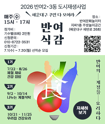 2026 반여2ㆍ3동 도시재생사업
해운대구 주민 다 모여라

매주 수 15시 - 17시
참가비 : 기수별(6회) 2만원
신청문의 : 010-6722-3531
신청기간 : 7.1(수) ~ 7.20(월) 선착순 모집
대상 : 해운대구 주민(반여 2ㆍ3동 주민 우선)
장소 : 반여문화놀이터 지하1층 주방놀이공간(해운대구 재반로 268)

1기) 7/22 ~ 8/26 제철 재료 건강 집밥
2기) 9/2 ~ 10/14 나누는 계절식탁
3기) 10/21 ~ 11/25 우리집 건강요리

반여의 계절을 요리하다

QR코드 주소(신청폼)
https://docs.google.com/forms/d/e/1FAIpQLSew4jQHXIZO3zL8l_XBiFSjYgvlno4GfOq3AYYAMFN3zw9WlQ/viewform