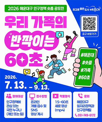 2026 해운대구 인구정책 숏폼 공모전
최고로 좋은 도시 해운대
우리 가족의 반짝이는 60초
QR코드(공고 바로가기) https://www.haeundae.go.kr/reserve/board/view.do?boardId=BBS_0000038&menuCd=DOM_000000104001001000&paging=ok&startPage=1&dataSid=3170452
#해운대 #숏폼  #가족  #60초
2026. 7.13. -9.13.
참여대상 : 인구정책에 관심 있는 국민 누구나 (개인 또는 팀)
접수방법 : 온라인 개별 접수 및 SNS 영상 게시
작품형식 : 15~60초 세로 영상 (mp4)
문의 : 해운대구 일자리정책과 인구정책팀 051-749-6172
