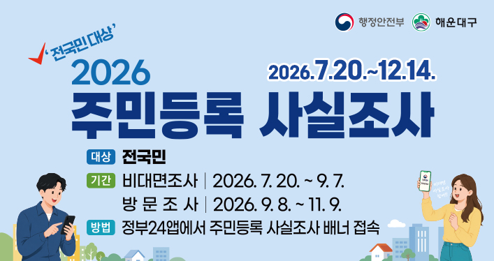 행정안전부 해운대구

전국민대상 2026 주민등록 사실조사
2026.7.20.~12.14.

대상 : 전국민
기간 : 비대면조사 2026.7.20.~9.7. 대면조사 2026.9.8.~11.9.
방법 : 정부24앱에서 주민등록 사실조사 배너 접속
